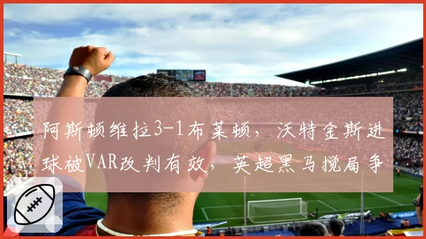 阿斯顿维拉3-1布莱顿，沃特金斯进球被VAR改判有效，英超黑马搅局争冠格局