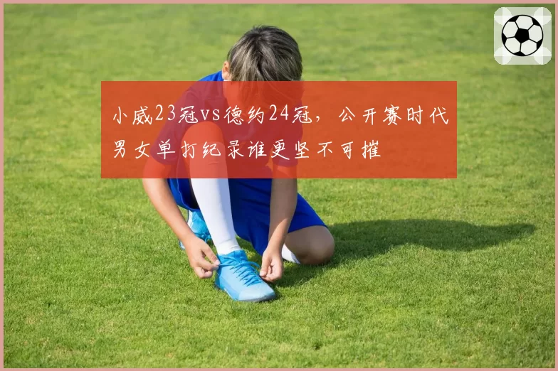 小威23冠vs德约24冠,公开赛时代男女单打纪录谁更坚不可摧