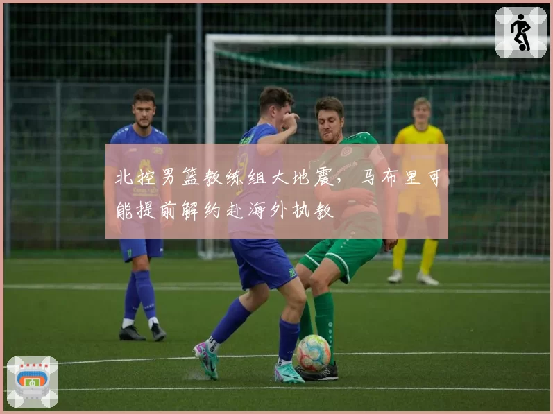 北控男篮教练组大地震,马布里可能提前解约赴海外执教