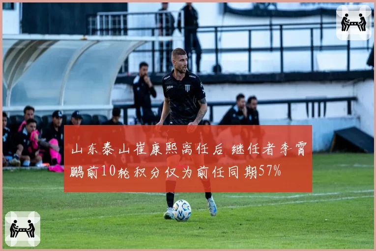 山东泰山崔康熙离任后 继任者李霄鹏前10轮积分仅为前任同期57%