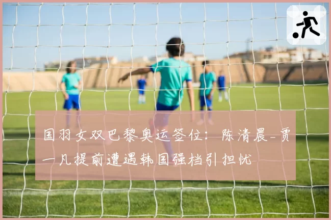 国羽女双巴黎奥运签位：陈清晨_贾一凡提前遭遇韩国强档引担忧