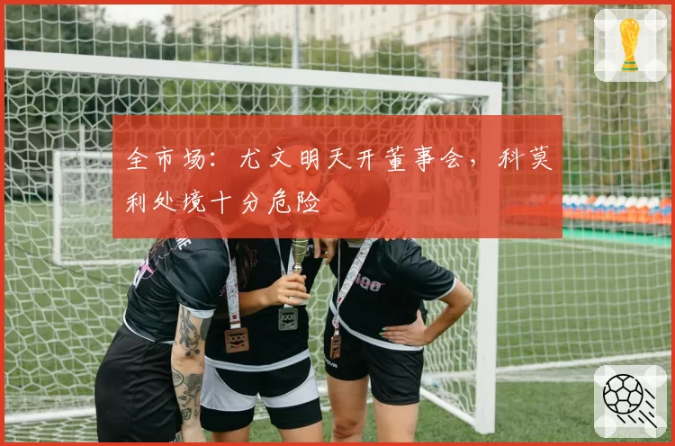 全市场:尤文明天开董事会,科莫利处境十分危险