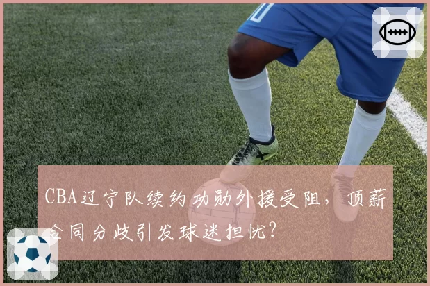 CBA辽宁队续约功勋外援受阻,顶薪合同分歧引发球迷担忧?