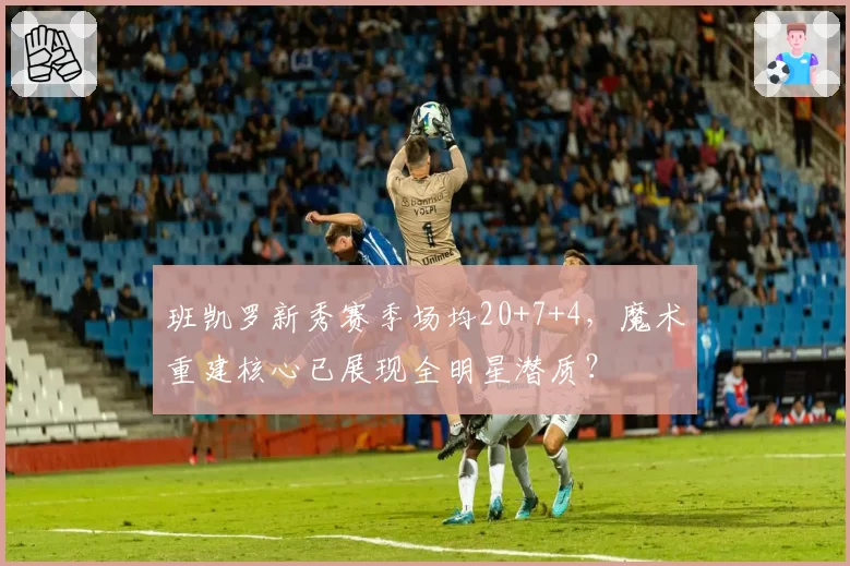 班凯罗新秀赛季场均20+7+4，魔术重建核心已展现全明星潜质？