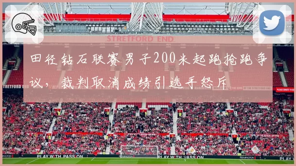 田径钻石联赛男子200米起跑抢跑争议，裁判取消成绩引选手怒斥