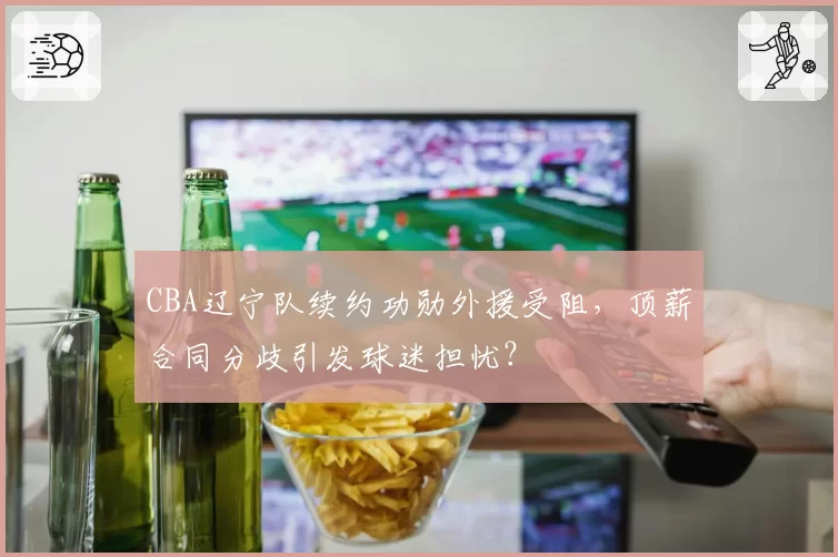 CBA辽宁队续约功勋外援受阻,顶薪合同分歧引发球迷担忧?