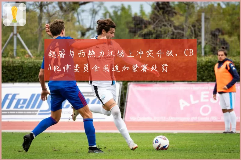 赵睿与西热力江场上冲突升级，CBA纪律委员会或追加禁赛处罚