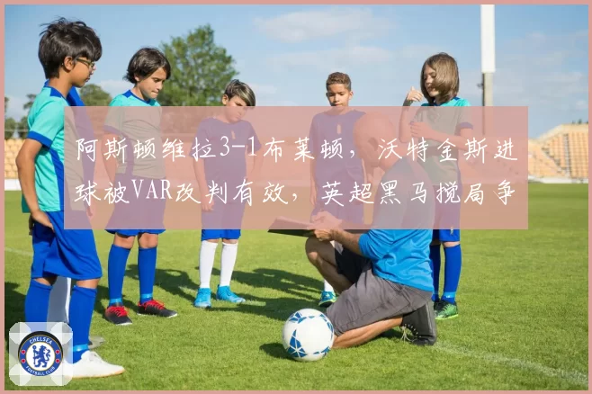 阿斯顿维拉3-1布莱顿，沃特金斯进球被VAR改判有效，英超黑马搅局争冠格局
