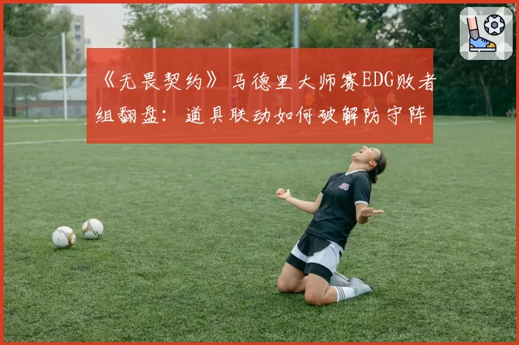 《无畏契约》马德里大师赛EDG败者组翻盘:道具联动如何破解防守阵型?
