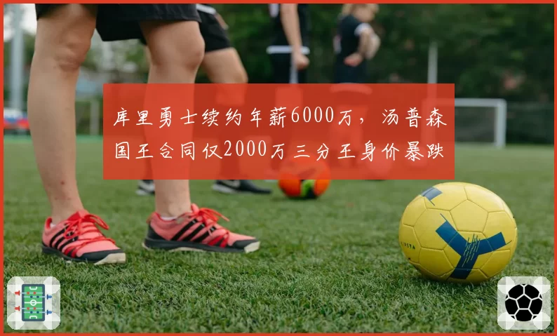 库里勇士续约年薪6000万，汤普森国王合同仅2000万三分王身价暴跌