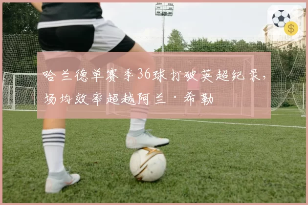 哈兰德单赛季36球打破英超纪录，场均效率超越阿兰·希勒