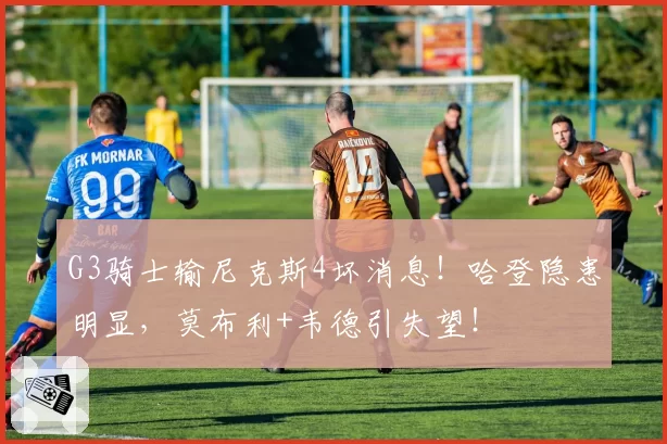 G3骑士输尼克斯4坏消息！哈登隐患明显，莫布利+韦德引失望！