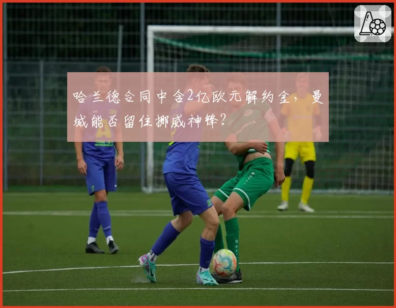 哈兰德合同中含2亿欧元解约金，曼城能否留住挪威神锋？