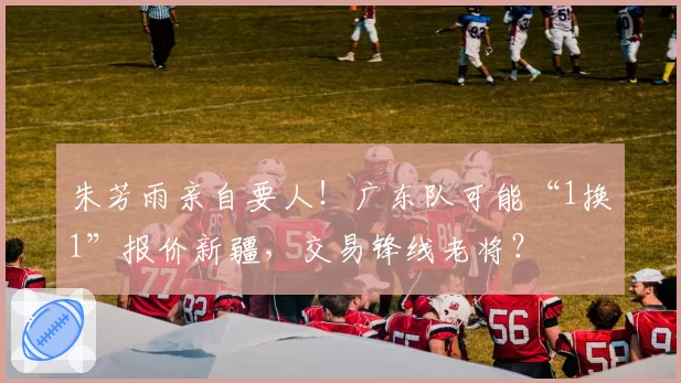 朱芳雨亲自要人！广东队可能“1换1”报价新疆，交易锋线老将？