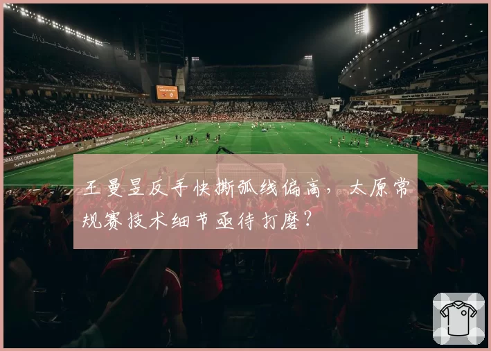王曼昱反手快撕弧线偏高，太原常规赛技术细节亟待打磨？