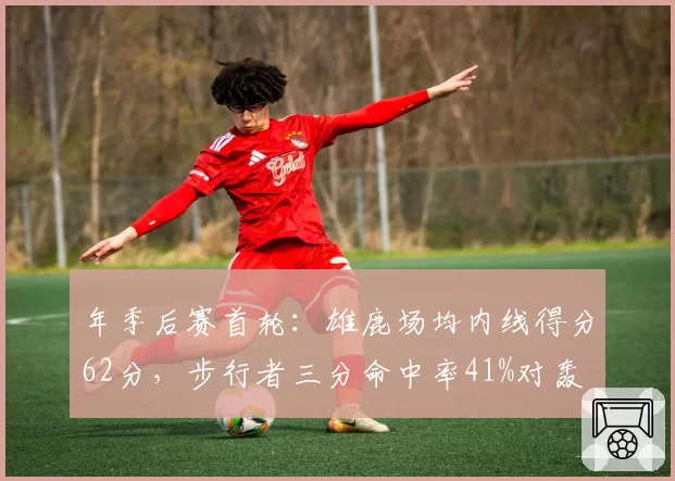 年季后赛首轮：雄鹿场均内线得分62分，步行者三分命中率41%对轰
