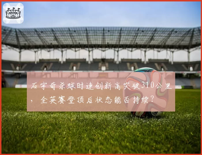 石宇奇杀球时速创新高突破310公里,全英赛登顶后状态能否持续?