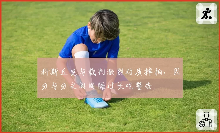 科斯丘克与裁判激烈对质摔拍,因分与分之间间隔过长吃警告