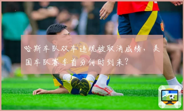 哈斯车队双车违规被取消成绩,美国车队赛季首分何时到来?