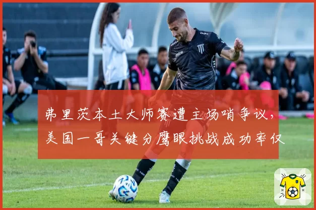 弗里茨本土大师赛遭主场哨争议,美国一哥关键分鹰眼挑战成功率仅14%创赛季新低