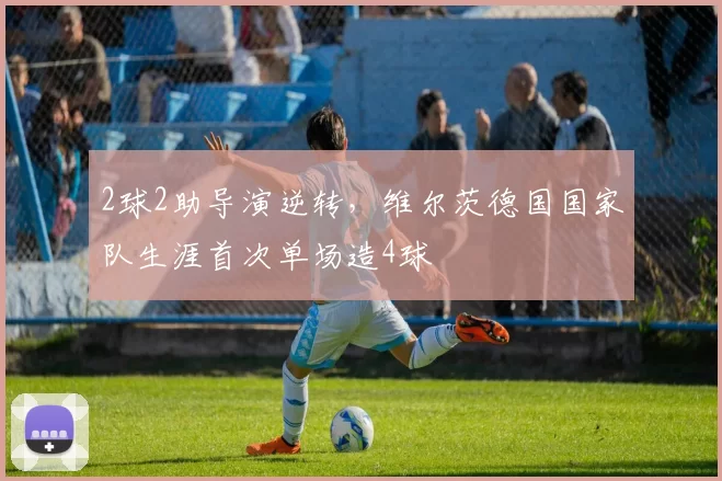 2球2助导演逆转,维尔茨德国国家队生涯首次单场造4球