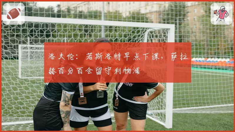 洛夫伦:若斯洛特早点下课,萨拉赫百分百会留守利物浦