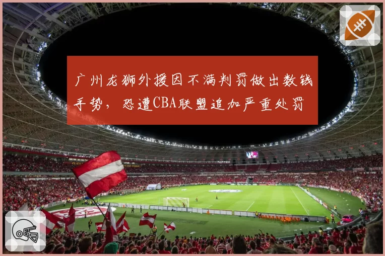 广州龙狮外援因不满判罚做出数钱手势，恐遭CBA联盟追加严重处罚