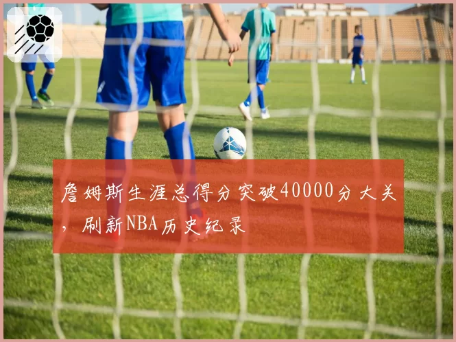 詹姆斯生涯总得分突破40000分大关，刷新NBA历史纪录