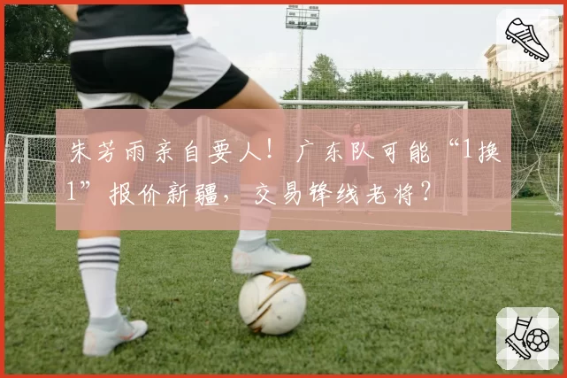 朱芳雨亲自要人！广东队可能“1换1”报价新疆，交易锋线老将？