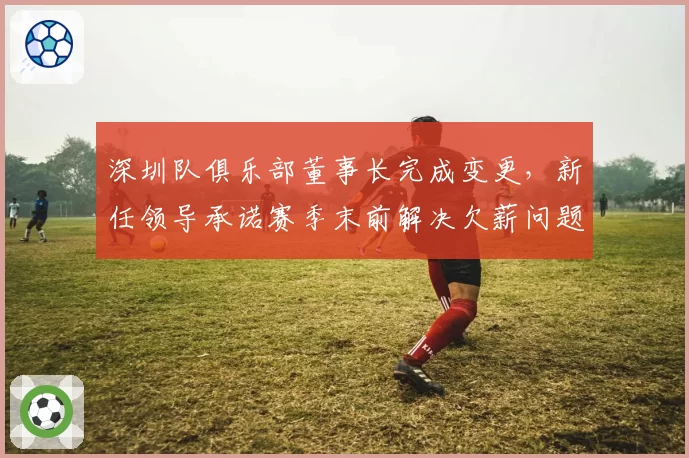 深圳队俱乐部董事长完成变更，新任领导承诺赛季末前解决欠薪问题