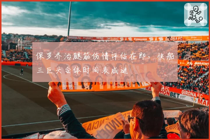 保罗乔治腿筋伤情评估在即,快船三巨头合体时间表成谜