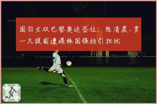 国羽女双巴黎奥运签位：陈清晨_贾一凡提前遭遇韩国强档引担忧