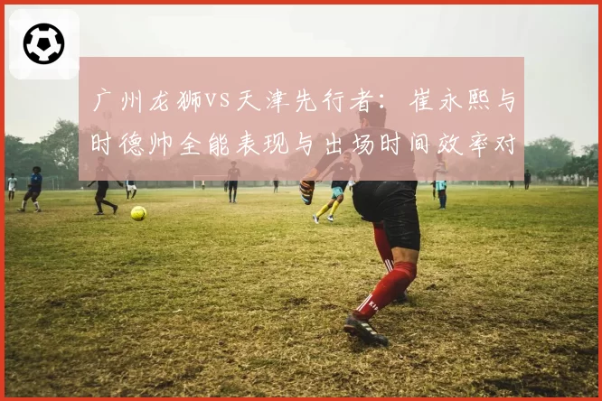 广州龙狮vs天津先行者：崔永熙与时德帅全能表现与出场时间效率对比