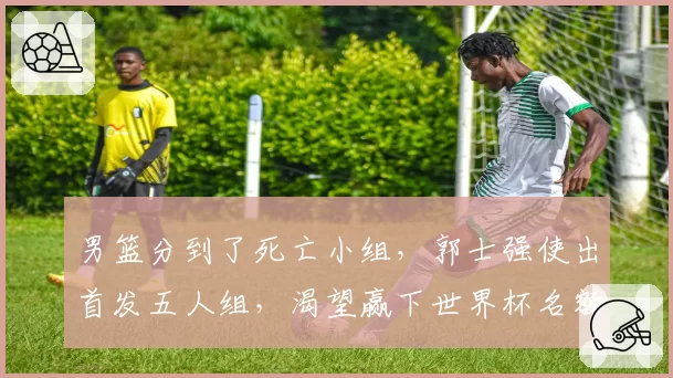 男篮分到了死亡小组，郭士强使出首发五人组，渴望赢下世界杯名额