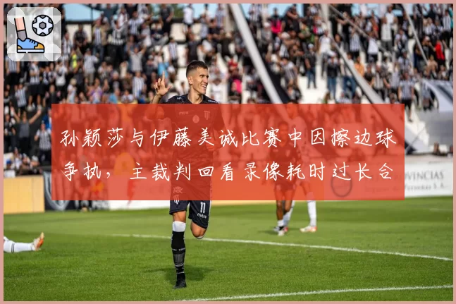 孙颖莎与伊藤美诚比赛中因擦边球争执,主裁判回看录像耗时过长合理吗?