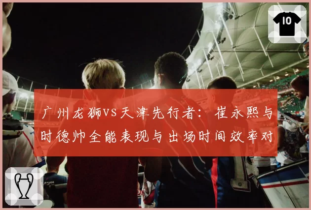 广州龙狮vs天津先行者：崔永熙与时德帅全能表现与出场时间效率对比