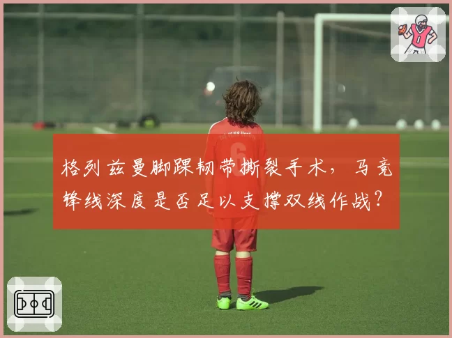格列兹曼脚踝韧带撕裂手术,马竞锋线深度是否足以支撑双线作战?