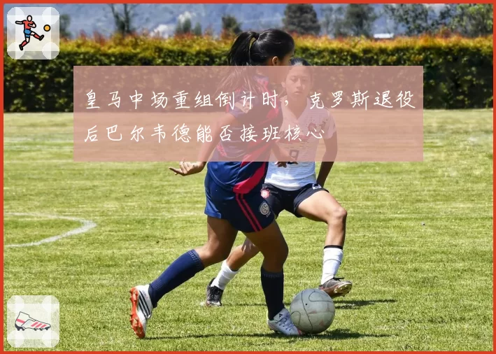 皇马中场重组倒计时,克罗斯退役后巴尔韦德能否接班核心