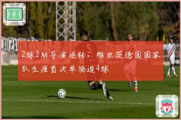 2球2助导演逆转,维尔茨德国国家队生涯首次单场造4球