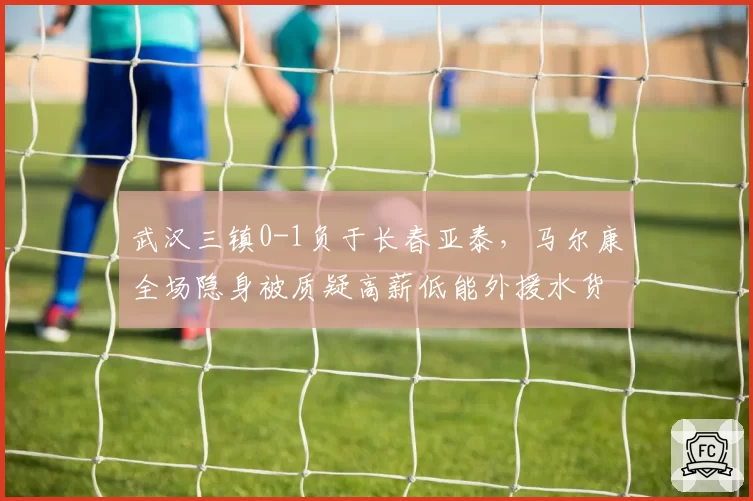 武汉三镇0-1负于长春亚泰，马尔康全场隐身被质疑高薪低能外援水货论再起
