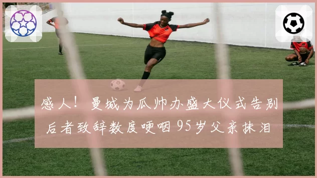 感人!曼城为瓜帅办盛大仪式告别 后者致辞数度哽咽 95岁父亲抹泪
