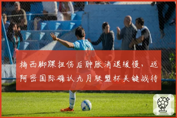 梅西脚踝扭伤后肿胀消退缓慢,迈阿密国际确认九月联盟杯关键战待定