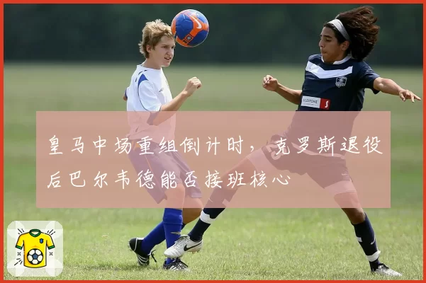 皇马中场重组倒计时,克罗斯退役后巴尔韦德能否接班核心