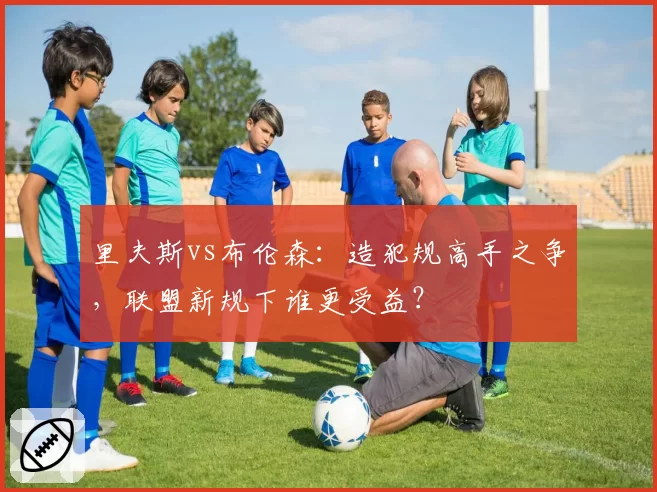 里夫斯vs布伦森:造犯规高手之争,联盟新规下谁更受益?