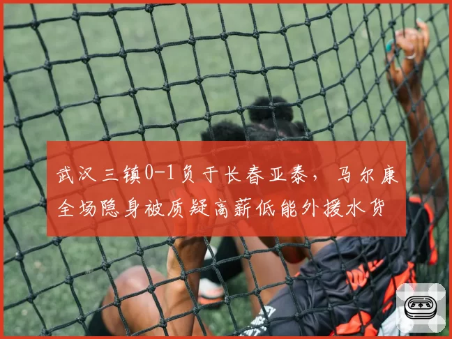 武汉三镇0-1负于长春亚泰，马尔康全场隐身被质疑高薪低能外援水货论再起