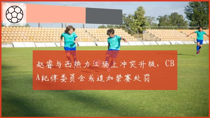 赵睿与西热力江场上冲突升级，CBA纪律委员会或追加禁赛处罚