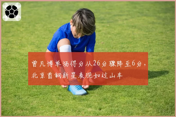 曾凡博单场得分从26分骤降至6分，北京首钢新星表现如过山车