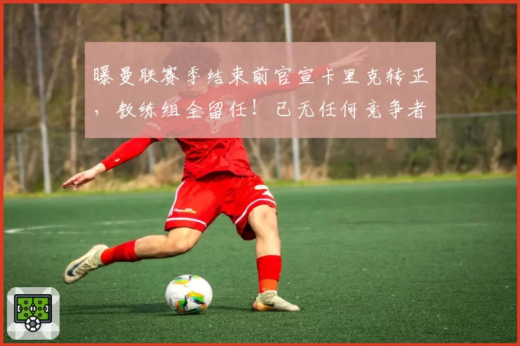 曝曼联赛季结束前官宣卡里克转正，教练组全留任！已无任何竞争者