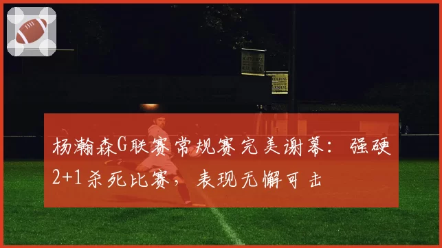 杨瀚森G联赛常规赛完美谢幕：强硬2+1杀死比赛，表现无懈可击
