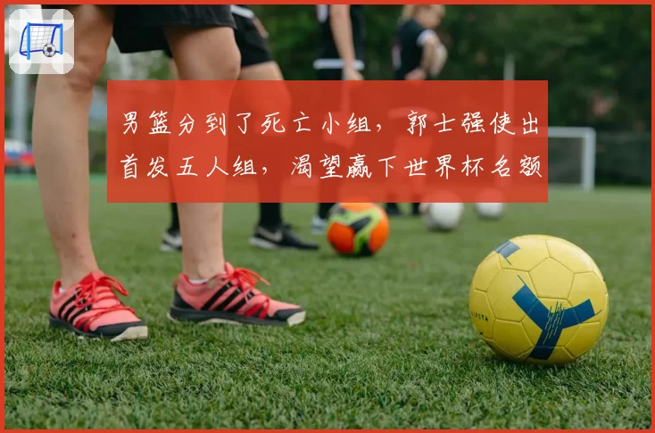 男篮分到了死亡小组，郭士强使出首发五人组，渴望赢下世界杯名额